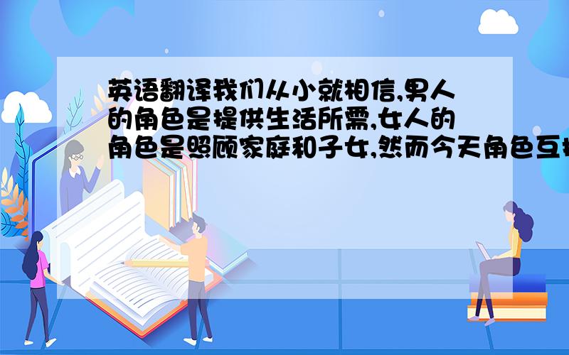 英语翻译我们从小就相信,男人的角色是提供生活所需,女人的角色是照顾家庭和子女,然而今天角色互换已变得越来越普遍