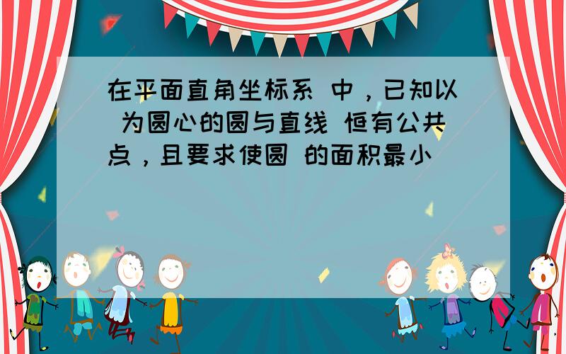 在平面直角坐标系 中，已知以 为圆心的圆与直线 恒有公共点，且要求使圆 的面积最小．