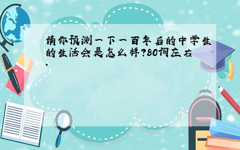 请你预测一下一百年后的中学生的生活会是怎么样?80词左右.