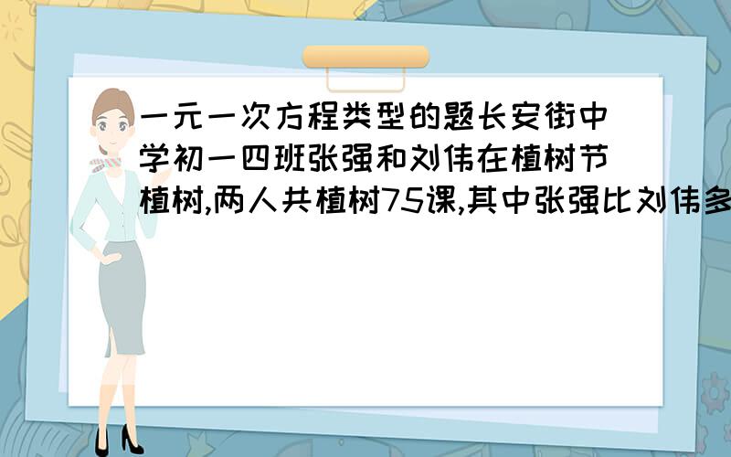 一元一次方程类型的题长安街中学初一四班张强和刘伟在植树节植树,两人共植树75课,其中张强比刘伟多植了15棵,问刘伟植了多