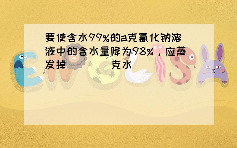 要使含水99%的a克氯化钠溶液中的含水量降为98%，应蒸发掉 ___ 克水．