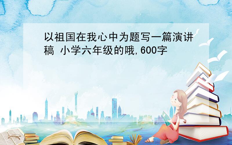 以祖国在我心中为题写一篇演讲稿 小学六年级的哦,600字