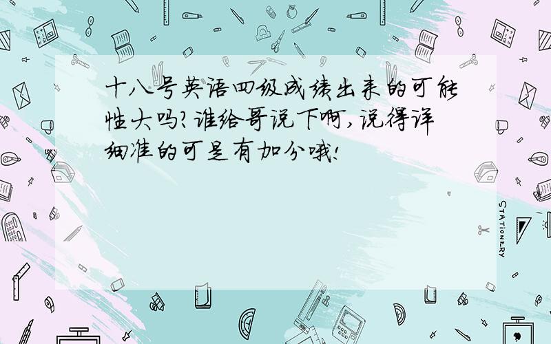 十八号英语四级成绩出来的可能性大吗?谁给哥说下啊,说得详细准的可是有加分哦!