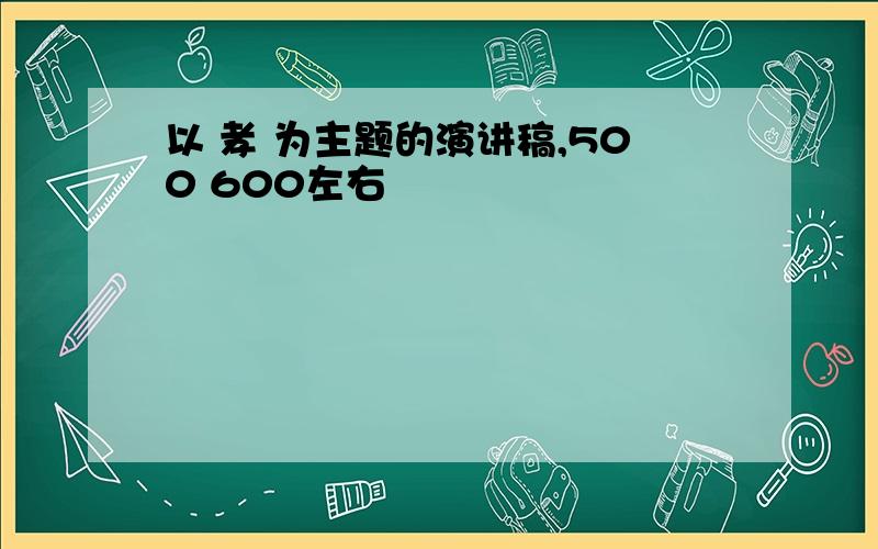 以 孝 为主题的演讲稿,500 600左右