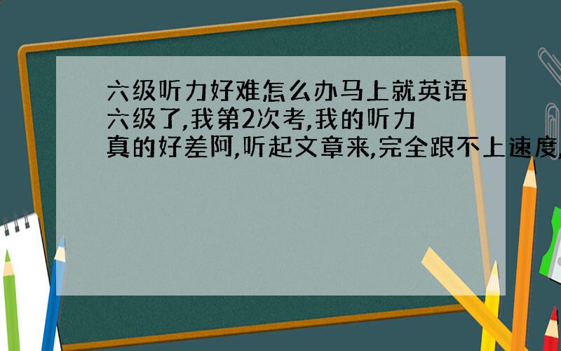 六级听力好难怎么办马上就英语六级了,我第2次考,我的听力真的好差阿,听起文章来,完全跟不上速度,对话在我耳朵里完全不是那