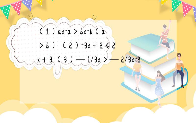 (1)ax-a>bx-b(a>b) (2)-3x+2≤2x+3 (3)— 1/3x>— 2/3x-2