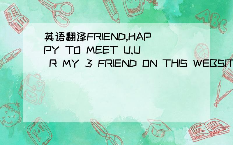 英语翻译FRIEND,HAPPY TO MEET U.U R MY 3 FRIEND ON THIS WEBSITE.B