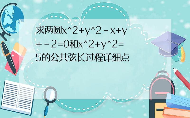 求两圆x^2+y^2-x+y+-2=0和x^2+y^2=5的公共弦长过程详细点