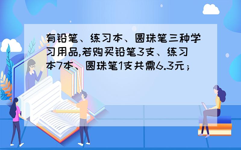 有铅笔、练习本、圆珠笔三种学习用品,若购买铅笔3支、练习本7本、圆珠笔1支共需6.3元；