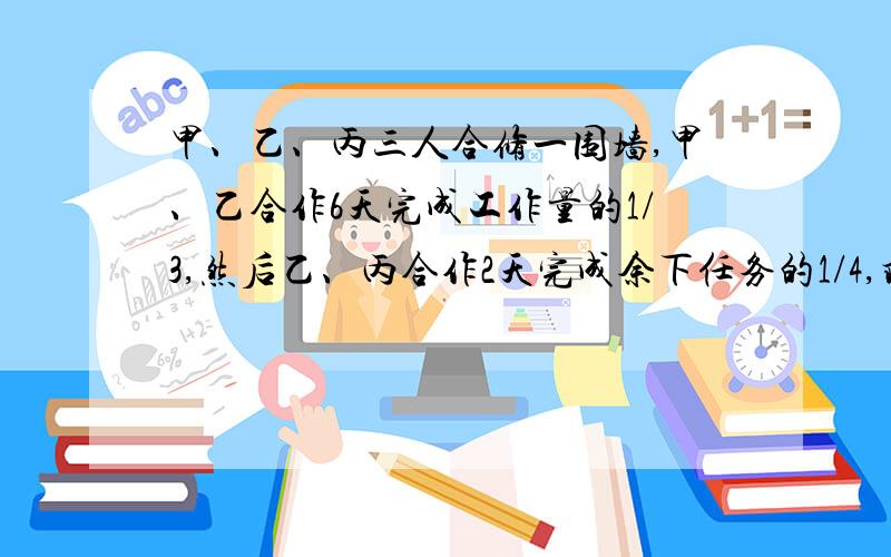 甲、乙、丙三人合修一围墙,甲、乙合作6天完成工作量的1/3,然后乙、丙合作2天完成余下任务的1/4,剩下的