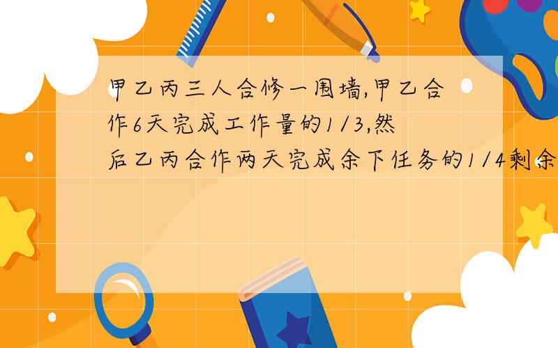 甲乙丙三人合修一围墙,甲乙合作6天完成工作量的1/3,然后乙丙合作两天完成余下任务的1/4剩余的工作三人合