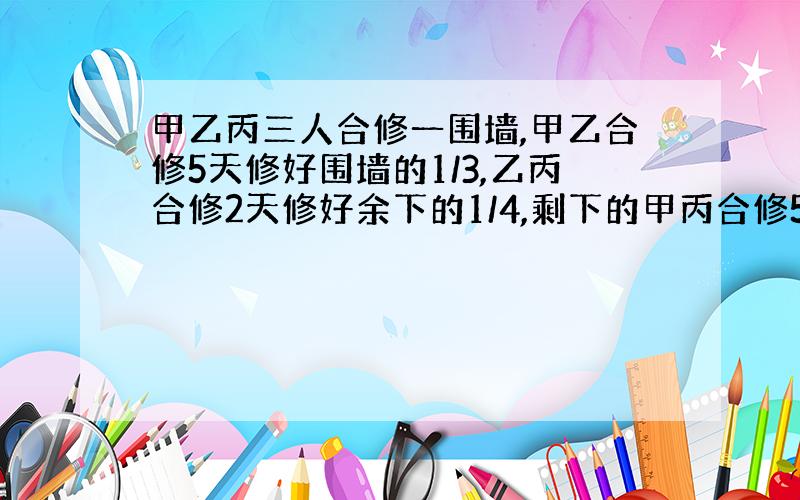 甲乙丙三人合修一围墙,甲乙合修5天修好围墙的1/3,乙丙合修2天修好余下的1/4,剩下的甲丙合修5天完成,整