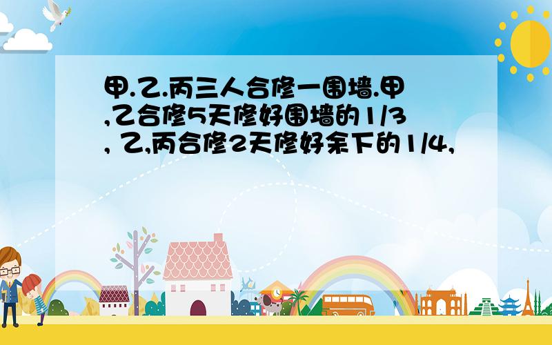 甲.乙.丙三人合修一围墙.甲,乙合修5天修好围墙的1/3, 乙,丙合修2天修好余下的1/4,