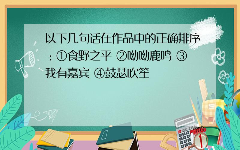 以下几句话在作品中的正确排序：①食野之平 ②呦呦鹿鸣 ③我有嘉宾 ④鼓瑟吹笙