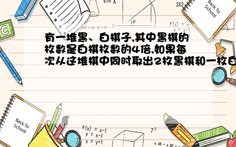 有一堆黑、白棋子,其中黑棋的枚数是白棋枚数的4倍,如果每次从这堆棋中同时取出2枚黑棋和一枚白棋,取了若干次后,黑棋剩下八