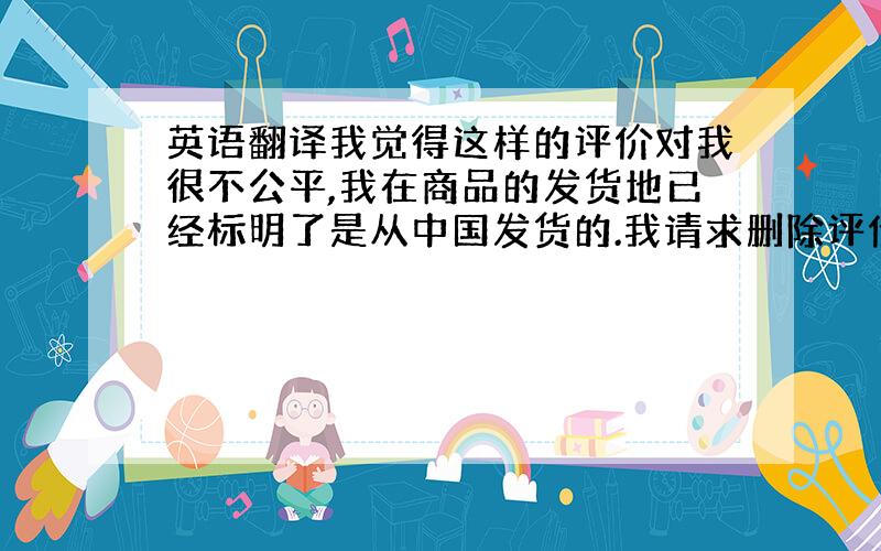 英语翻译我觉得这样的评价对我很不公平,我在商品的发货地已经标明了是从中国发货的.我请求删除评价.