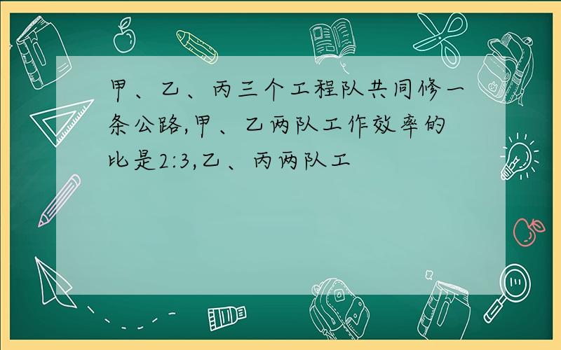 甲、乙、丙三个工程队共同修一条公路,甲、乙两队工作效率的比是2:3,乙、丙两队工