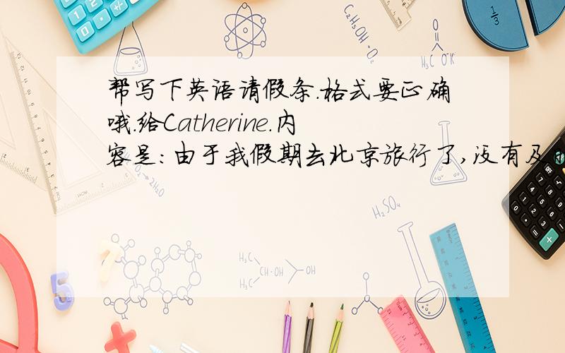 帮写下英语请假条.格式要正确哦.给Catherine.内容是：由于我假期去北京旅行了,没有及时赶回来,所以上周五的第5节