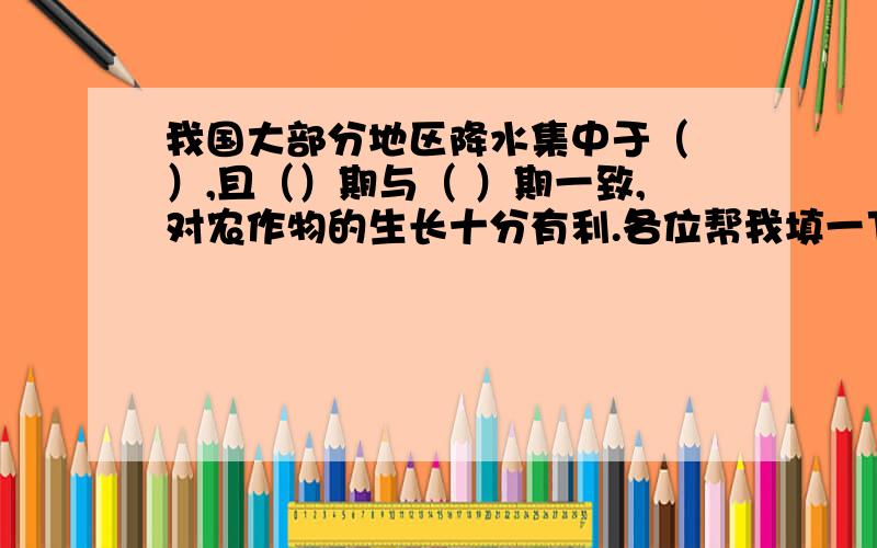 我国大部分地区降水集中于（ ）,且（）期与（ ）期一致,对农作物的生长十分有利.各位帮我填一下