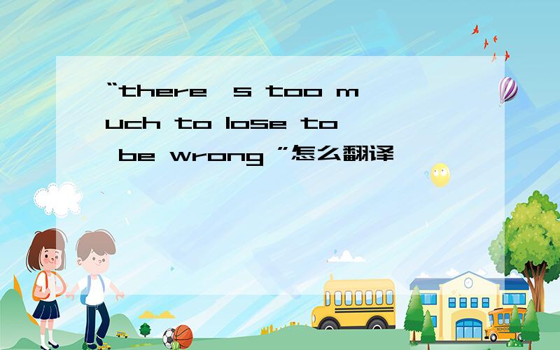 “there's too much to lose to be wrong ”怎么翻译