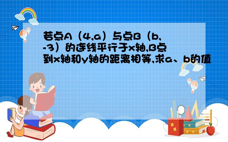 若点A（4,a）与点B（b,-3）的连线平行于x轴,B点到x轴和y轴的距离相等,求a、b的值