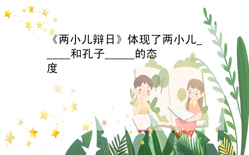 《两小儿辩日》体现了两小儿_____和孔子_____的态度