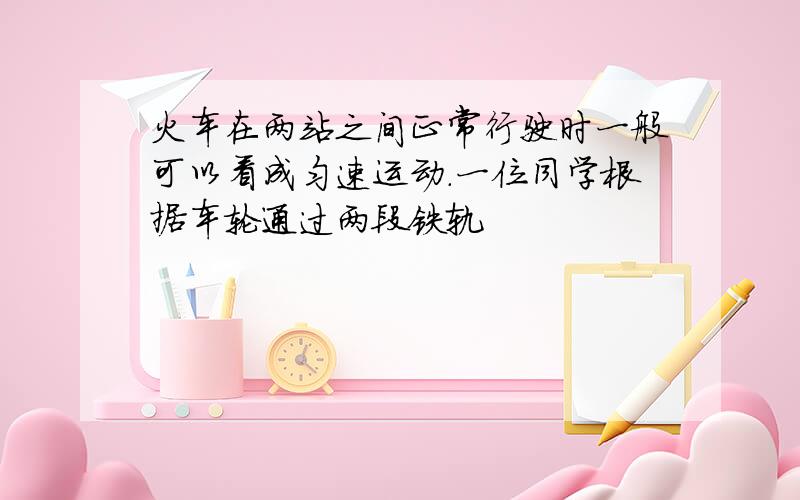 火车在两站之间正常行驶时一般可以看成匀速运动.一位同学根据车轮通过两段铁轨