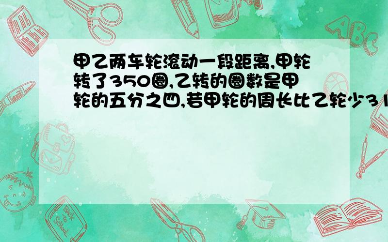 甲乙两车轮滚动一段距离,甲轮转了350圈,乙转的圈数是甲轮的五分之四,若甲轮的周长比乙轮少31.4厘米.求