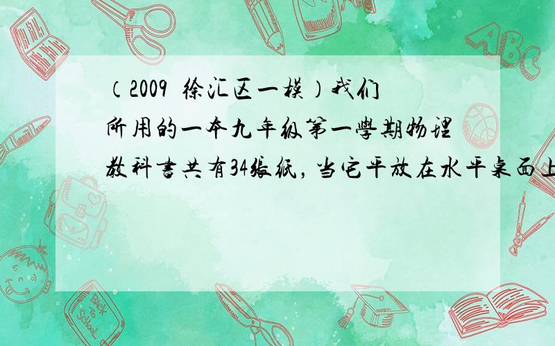 （2009•徐汇区一模）我们所用的一本九年级第一学期物理教科书共有34张纸，当它平放在水平桌面上时，对水平桌面的压强约为