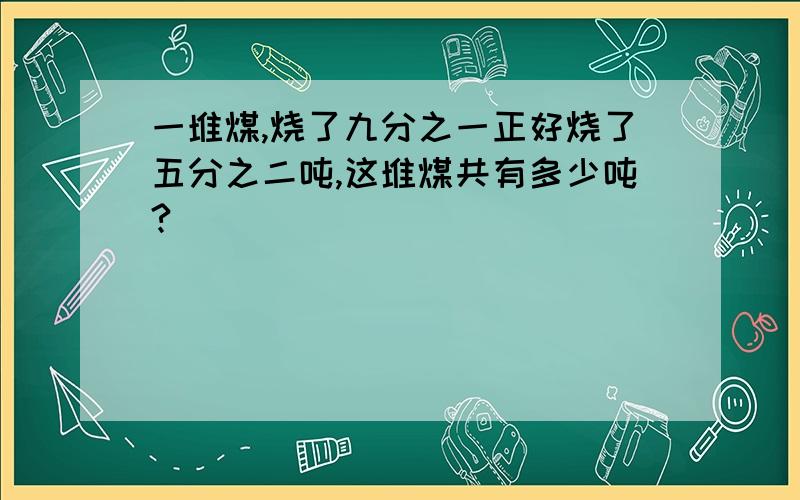 一堆煤,烧了九分之一正好烧了五分之二吨,这堆煤共有多少吨?