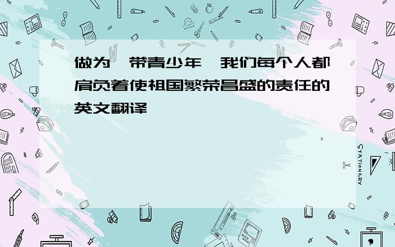 做为一带青少年,我们每个人都肩负着使祖国繁荣昌盛的责任的英文翻译