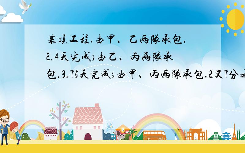 某项工程,由甲、乙两队承包,2.4天完成；由乙、丙两队承包.3.75天完成；由甲、丙两队承包,2又7分之6天