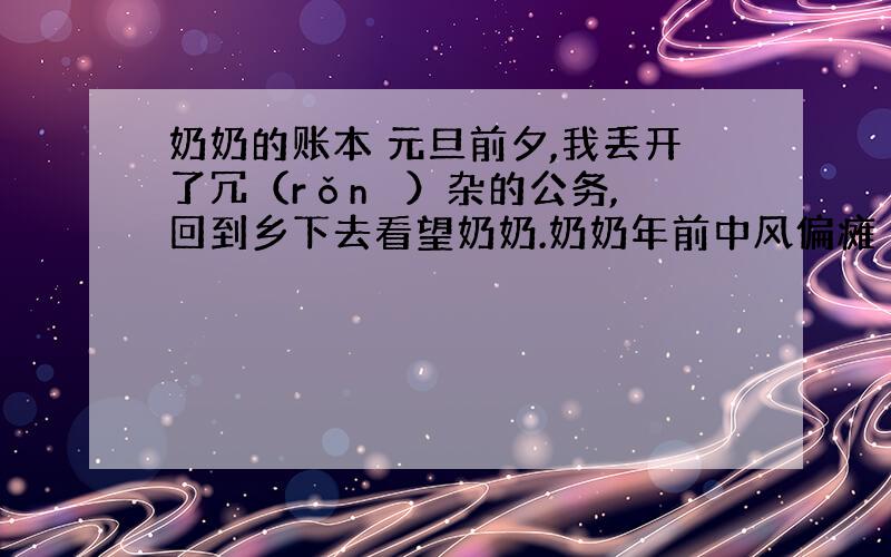 奶奶的账本 元旦前夕,我丢开了冗（rǒnɡ ）杂的公务,回到乡下去看望奶奶.奶奶年前中风偏瘫