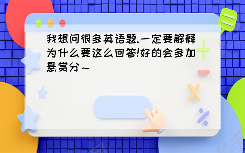 我想问很多英语题.一定要解释为什么要这么回答!好的会多加悬赏分～