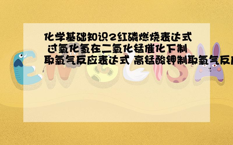 化学基础知识2红磷燃烧表达式 过氧化氢在二氧化锰催化下制取氧气反应表达式 高锰酸钾制取氧气反应表达式 氯酸钾在二氧化锰催