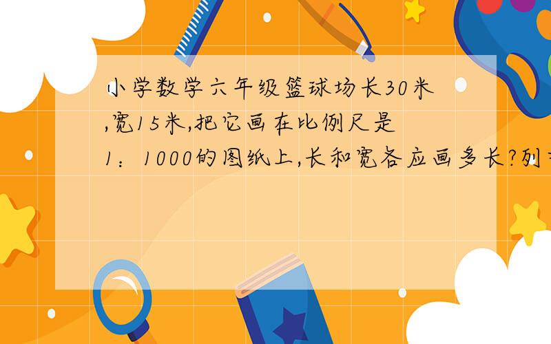 小学数学六年级篮球场长30米,宽15米,把它画在比例尺是1：1000的图纸上,长和宽各应画多长?列式：在一幅比例尺是1：