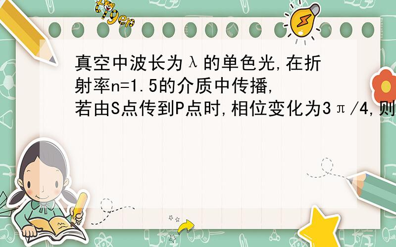 真空中波长为λ的单色光,在折射率n=1.5的介质中传播,若由S点传到P点时,相位变化为3π/4,则S、P间的几何