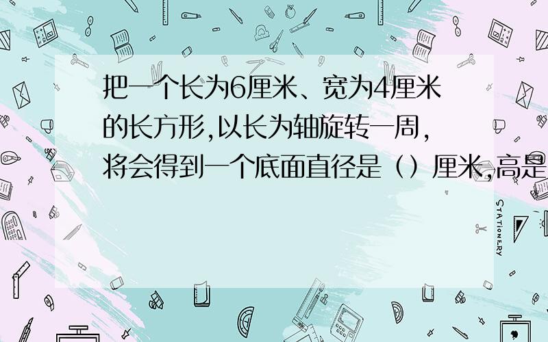 把一个长为6厘米、宽为4厘米的长方形,以长为轴旋转一周,将会得到一个底面直径是（）厘米,高是（）厘米的圆柱体,它的体积是