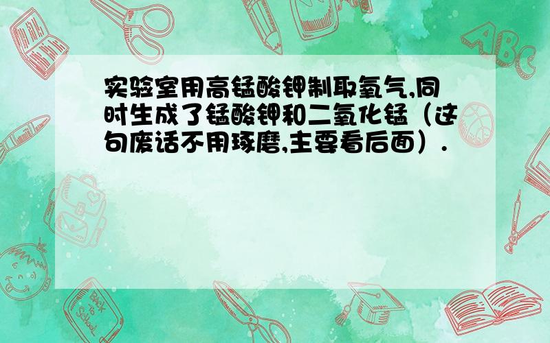 实验室用高锰酸钾制取氧气,同时生成了锰酸钾和二氧化锰（这句废话不用琢磨,主要看后面）.