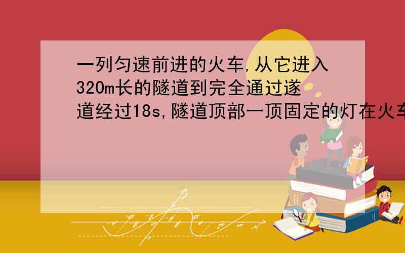 一列匀速前进的火车,从它进入320m长的隧道到完全通过遂道经过18s,隧道顶部一顶固定的灯在火车上照了10s