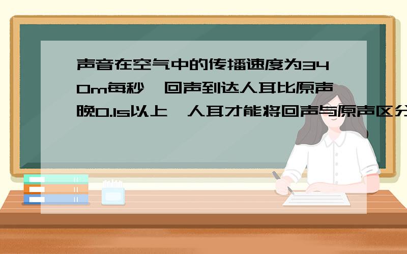 声音在空气中的传播速度为340m每秒,回声到达人耳比原声晚0.1s以上,人耳才能将回声与原声区分开,要听到回声,障碍物距