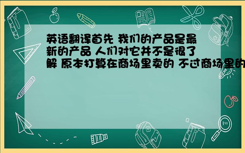 英语翻译首先 我们的产品是最新的产品 人们对它并不是很了解 原本打算在商场里卖的 不过商场里的物品价格都比较高 相同的产