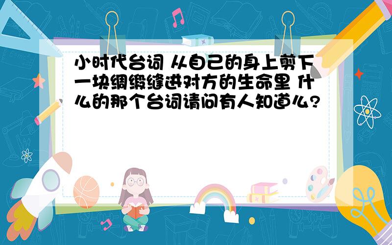 小时代台词 从自己的身上剪下一块绸缎缝进对方的生命里 什么的那个台词请问有人知道么?