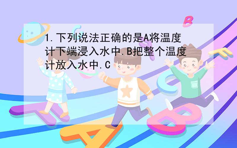 1.下列说法正确的是A将温度计下端浸入水中.B把整个温度计放入水中.C