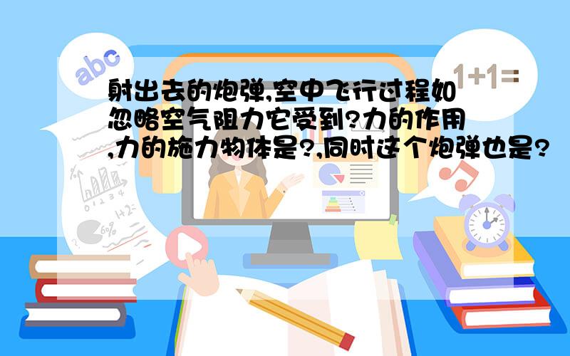 射出去的炮弹,空中飞行过程如忽略空气阻力它受到?力的作用,力的施力物体是?,同时这个炮弹也是?