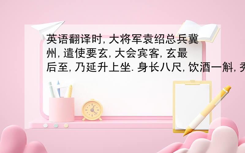 英语翻译时,大将军袁绍总兵冀州,遣使要玄,大会宾客,玄最后至,乃延升上坐.身长八尺,饮酒一斛,秀眉明目,容仪温伟.绍客多