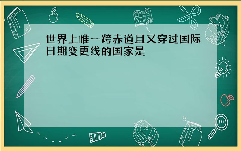 世界上唯一跨赤道且又穿过国际日期变更线的国家是