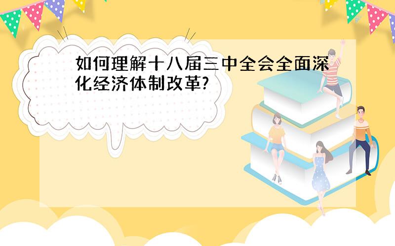 如何理解十八届三中全会全面深化经济体制改革?