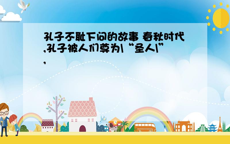 孔子不耻下问的故事 春秋时代,孔子被人们尊为\“圣人\”,