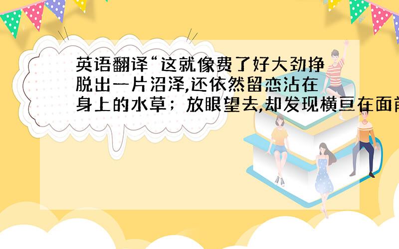 英语翻译“这就像费了好大劲挣脱出一片沼泽,还依然留恋沾在身上的水草；放眼望去,却发现横亘在面前的是一片汪洋.”希望翻译得